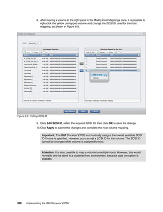 366 Implementing the IBM Storwize V3700
8. After moving a volume to the right pane in the Modify Host Mappings pane, it is possible to
right-click the yellow unmapped volume and change the SCSI ID used for the host
mapping, as shown in Figure 8-9.
Figure 8-9 Editing SCSI ID
9. Click Edit SCSI ID, select the required SCSI ID, then click OK to save the change.
10.Click Apply to submit the changes and complete the host volume mapping.
Important: The IBM Storwize V3700 automatically assigns the lowest available SCSI
ID if none is specified. However, you can set a SCSI ID for the volume. The SCSI ID
cannot be changed while volume is assigned to host.
Attention: It is also possible to map a volume to multiple hosts. However, this would
normally only be done in a clustered host environment, because data corruption is
possible.
 