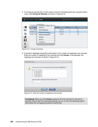 368 Implementing the IBM Storwize V3700
2. To unmap all volumes from a host, select a host from the Hosts pane and, using the Action
menu, click Unmap all Volumes, as shown in Figure 8-12.
Figure 8-12 Unmap all volumes
3. A prompt is displayed requesting confirmation of the number of mappings to be removed.
Enter the number of mappings to be removed and click Unmap. In the example, five
mappings are removed, as shown in Figure 8-13.
Figure 8-13 Enter the number of mappings to be removed
Unmapping: When you click Unmap, access to all of the volumes for this host is
removed. Ensure that the required procedures are run on the host operating system
(OS) before the unmapping procedure is performed.
 