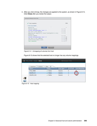 Chapter 8. Advanced host and volume administration 369
4. After you click Unmap, the changes are applied to the system, as shown in Figure 8-14.
Click Close after you review the output.
Figure 8-14 Unmapping all volumes from host
Figure 8-15 shows that the selected host no longer has any volume mappings.
Figure 8-15 Host mapping
 