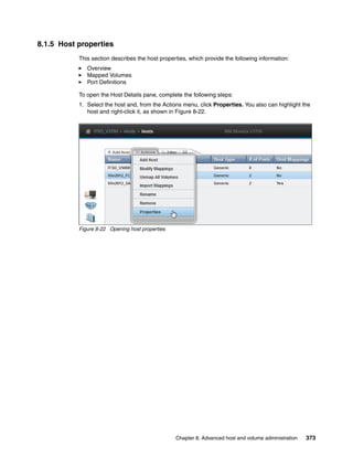 Chapter 8. Advanced host and volume administration 373
8.1.5 Host properties
This section describes the host properties, which provide the following information:
Overview
Mapped Volumes
Port Definitions
To open the Host Details pane, complete the following steps:
1. Select the host and, from the Actions menu, click Properties. You also can highlight the
host and right-click it, as shown in Figure 8-22.
Figure 8-22 Opening host properties
 