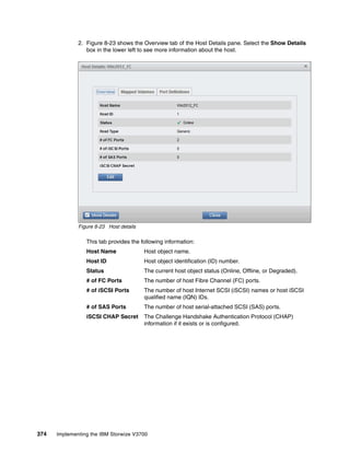 374 Implementing the IBM Storwize V3700
2. Figure 8-23 shows the Overview tab of the Host Details pane. Select the Show Details
box in the lower left to see more information about the host.
Figure 8-23 Host details
This tab provides the following information:
Host Name Host object name.
Host ID Host object identification (ID) number.
Status The current host object status (Online, Offline, or Degraded).
# of FC Ports The number of host Fibre Channel (FC) ports.
# of iSCSI Ports The number of host Internet SCSI (iSCSI) names or host iSCSI
qualified name (IQN) IDs.
# of SAS Ports The number of host serial-attached SCSI (SAS) ports.
iSCSI CHAP Secret The Challenge Handshake Authentication Protocol (CHAP)
information if it exists or is configured.
 