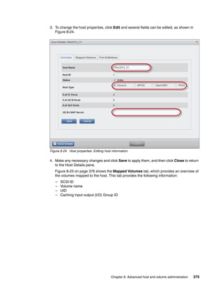 Chapter 8. Advanced host and volume administration 375
3. To change the host properties, click Edit and several fields can be edited, as shown in
Figure 8-24.
Figure 8-24 Host properties: Editing host information
4. Make any necessary changes and click Save to apply them, and then click Close to return
to the Host Details pane.
Figure 8-25 on page 376 shows the Mapped Volumes tab, which provides an overview of
the volumes mapped to the host. This tab provides the following information:
– SCSI ID
– Volume name
– UID
– Caching input output (I/O) Group ID
 