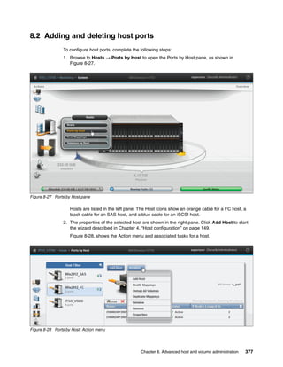 Chapter 8. Advanced host and volume administration 377
8.2 Adding and deleting host ports
To configure host ports, complete the following steps:
1. Browse to Hosts → Ports by Host to open the Ports by Host pane, as shown in
Figure 8-27.
Figure 8-27 Ports by Host pane
Hosts are listed in the left pane. The Host icons show an orange cable for a FC host, a
black cable for an SAS host, and a blue cable for an iSCSI host.
2. The properties of the selected host are shown in the right pane. Click Add Host to start
the wizard described in Chapter 4, “Host configuration” on page 149.
Figure 8-28, shows the Action menu and associated tasks for a host.
Figure 8-28 Ports by Host: Action menu
 