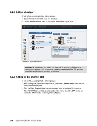 378 Implementing the IBM Storwize V3700
8.2.1 Adding a host port
To add a host port, complete the following steps:
1. Select the host from the left pane and click Add.
2. Choose a Fibre Channel, SAS, or iSCSI port, as shown in Figure 8-29.
Figure 8-29 Adding a host port
8.2.2 Adding a Fibre Channel port
To add an FC port, complete the following steps:
1. After clicking Add, as shown in Figure 8-29, click Fibre Channel Port to open the Add
Fibre Channel Ports pane.
2. Click the Fibre Channel Ports menu to display a list of all available FC host ports.
If the FC WWPN of your host is not available in the menu, check the SAN zoning and
rescan the SAN from the host or try clicking Rescan.
Important: A host system can have a mix of FC, iSCSI, and SAS connections. If a
configuration requires a mix of protocols, check the capabilities of the OS, and plan
carefully to avoid miscommunication or data loss.
 
