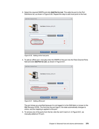 Chapter 8. Advanced host and volume administration 379
3. Select the required WWPN and click Add Port to List. This adds the port to the Port
Definitions list, as shown in Figure 8-30. Repeat this step to add more ports to the host.
Figure 8-30 Adding online host ports
4. To add an offline port, manually enter the WWPN of the port into the Fibre Channel Ports
field and click Add Port to List, as shown in Figure 8-31.
Figure 8-31 Adding offline port
The port shows as unverified because it is not logged in to the SAN fabric or known to the
IBM Storwize V3700. The first time the port logs in, the state automatically changes to
online, and the mapping is applied to this port.
5. To remove one of the ports from the list, click the red X next to it. In Figure 8-31, we
manually added an FC port.
 