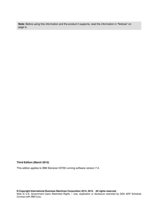 © Copyright International Business Machines Corporation 2014, 2015. All rights reserved.
Note to U.S. Government Users Restricted Rights -- Use, duplication or disclosure restricted by GSA ADP Schedule
Contract with IBM Corp.
Third Edition (March 2015)
This edition applies to IBM Storwize V3700 running software version 7.4.
Note: Before using this information and the product it supports, read the information in “Notices” on
page ix.
 