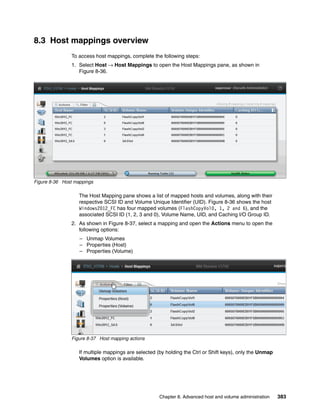 Chapter 8. Advanced host and volume administration 383
8.3 Host mappings overview
To access host mappings, complete the following steps:
1. Select Host → Host Mappings to open the Host Mappings pane, as shown in
Figure 8-36.
Figure 8-36 Host mappings
The Host Mapping pane shows a list of mapped hosts and volumes, along with their
respective SCSI ID and Volume Unique Identifier (UID). Figure 8-36 shows the host
Windows2012_FC has four mapped volumes (FlashCopyVol0, 1, 2 and 6), and the
associated SCSI ID (1, 2, 3 and 0), Volume Name, UID, and Caching I/O Group ID.
2. As shown in Figure 8-37, select a mapping and open the Actions menu to open the
following options:
– Unmap Volumes
– Properties (Host)
– Properties (Volume)
Figure 8-37 Host mapping actions
If multiple mappings are selected (by holding the Ctrl or Shift keys), only the Unmap
Volumes option is available.
 