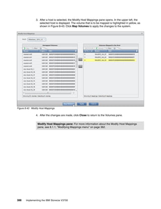 388 Implementing the IBM Storwize V3700
3. After a host is selected, the Modify Host Mappings pane opens. In the upper left, the
selected host is displayed. The volume that is to be mapped is highlighted in yellow, as
shown in Figure 8-43. Click Map Volumes to apply the changes to the system.
Figure 8-43 Modify Host Mappings
4. After the changes are made, click Close to return to the Volumes pane.
Modify Host Mappings pane: For more information about the Modify Host Mappings
pane, see 8.1.1, “Modifying Mappings menu” on page 362.
 