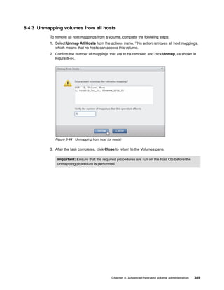 Chapter 8. Advanced host and volume administration 389
8.4.3 Unmapping volumes from all hosts
To remove all host mappings from a volume, complete the following steps:
1. Select Unmap All Hosts from the actions menu. This action removes all host mappings,
which means that no hosts can access this volume.
2. Confirm the number of mappings that are to be removed and click Unmap, as shown in
Figure 8-44.
Figure 8-44 Unmapping from host (or hosts)
3. After the task completes, click Close to return to the Volumes pane.
Important: Ensure that the required procedures are run on the host OS before the
unmapping procedure is performed.
 