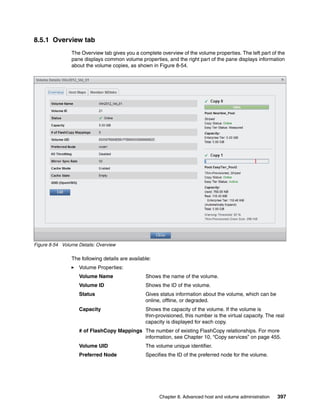 Chapter 8. Advanced host and volume administration 397
8.5.1 Overview tab
The Overview tab gives you a complete overview of the volume properties. The left part of the
pane displays common volume properties, and the right part of the pane displays information
about the volume copies, as shown in Figure 8-54.
Figure 8-54 Volume Details: Overview
The following details are available:
Volume Properties:
Volume Name Shows the name of the volume.
Volume ID Shows the ID of the volume.
Status Gives status information about the volume, which can be
online, offline, or degraded.
Capacity Shows the capacity of the volume. If the volume is
thin-provisioned, this number is the virtual capacity. The real
capacity is displayed for each copy.
# of FlashCopy Mappings The number of existing FlashCopy relationships. For more
information, see Chapter 10, “Copy services” on page 455.
Volume UID The volume unique identifier.
Preferred Node Specifies the ID of the preferred node for the volume.
 