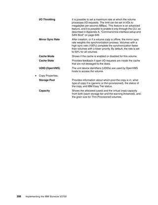 398 Implementing the IBM Storwize V3700
I/O Throttling It is possible to set a maximum rate at which the volume
processes I/O requests. The limit can be set in I/Os to
megabytes per second (MBps). This feature is an advanced
feature, and it is possible to enable it only through the CLI, as
described in Appendix A, “Command-line interface setup and
SAN Boot” on page 649.
Mirror Sync Rate After creation, or if a volume copy is offline, the mirror sync
rate weights the synchronization process. Volumes with a
high sync rate (100%) complete the synchronization faster
than volumes with a lower priority. By default, the rate is set
to 50% for all volumes.
Cache Mode Shows if the cache is enabled or disabled for this volume.
Cache State Provides feedback if open I/O requests are inside the cache
that are not destaged to the disks.
UDID (OpenVMS) The unit device identifiers (UDIDs) are used by OpenVMS
hosts to access the volume.
Copy Properties:
Storage Pool Provides information about which pool the copy is in, what
type of copy it is (generic or thin-provisioned), the status of
the copy, and IBM Easy Tier status.
Capacity Shows the allocated (used) and the virtual (real) capacity
from both (each storage tier and the warning threshold), and
the grain size for Thin-Provisioned volumes.
 