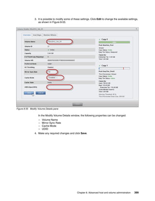 Chapter 8. Advanced host and volume administration 399
3. It is possible to modify some of these settings. Click Edit to change the available settings,
as shown in Figure 8-55.
Figure 8-55 Modify Volume Details pane
In the Modify Volume Details window, the following properties can be changed:
– Volume Name
– Mirror Sync Rate
– Cache Mode
– UDID
4. Make any required changes and click Save.
 