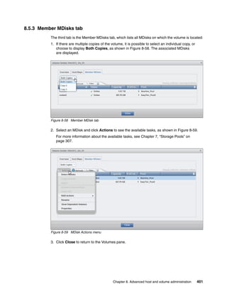 Chapter 8. Advanced host and volume administration 401
8.5.3 Member MDisks tab
The third tab is the Member MDisks tab, which lists all MDisks on which the volume is located:
1. If there are multiple copies of the volume, it is possible to select an individual copy, or
choose to display Both Copies, as shown in Figure 8-58. The associated MDisks
are displayed.
Figure 8-58 Member MDisk tab
2. Select an MDisk and click Actions to see the available tasks, as shown in Figure 8-59.
For more information about the available tasks, see Chapter 7, “Storage Pools” on
page 307.
Figure 8-59 MDisk Actions menu
3. Click Close to return to the Volumes pane.
 