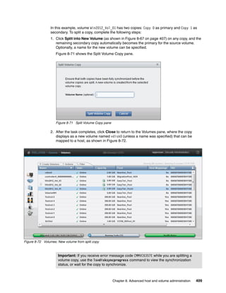 Chapter 8. Advanced host and volume administration 409
In this example, volume Win2012_Vol_01 has two copies: Copy 0 as primary and Copy 1 as
secondary. To split a copy, complete the following steps:
1. Click Split into New Volume (as shown in Figure 8-67 on page 407) on any copy, and the
remaining secondary copy automatically becomes the primary for the source volume.
Optionally, a name for the new volume can be specified.
Figure 8-71 shows the Split Volume Copy pane.
Figure 8-71 Split Volume Copy pane
2. After the task completes, click Close to return to the Volumes pane, where the copy
displays as a new volume named vdisk0 (unless a name was specified) that can be
mapped to a host, as shown in Figure 8-72.
Figure 8-72 Volumes: New volume from split copy
Important: If you receive error message code CMMVC6357E while you are splitting a
volume copy, use the lsvdisksyncprogress command to view the synchronization
status, or wait for the copy to synchronize.
 