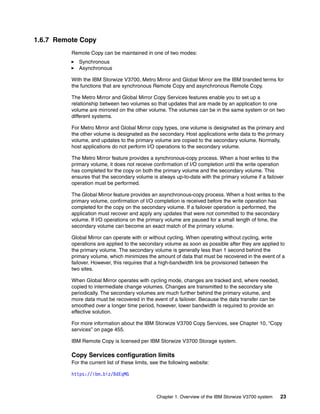 Chapter 1. Overview of the IBM Storwize V3700 system 23
1.6.7 Remote Copy
Remote Copy can be maintained in one of two modes:
Synchronous
Asynchronous
With the IBM Storwize V3700, Metro Mirror and Global Mirror are the IBM branded terms for
the functions that are synchronous Remote Copy and asynchronous Remote Copy.
The Metro Mirror and Global Mirror Copy Services features enable you to set up a
relationship between two volumes so that updates that are made by an application to one
volume are mirrored on the other volume. The volumes can be in the same system or on two
different systems.
For Metro Mirror and Global Mirror copy types, one volume is designated as the primary and
the other volume is designated as the secondary. Host applications write data to the primary
volume, and updates to the primary volume are copied to the secondary volume. Normally,
host applications do not perform I/O operations to the secondary volume.
The Metro Mirror feature provides a synchronous-copy process. When a host writes to the
primary volume, it does not receive confirmation of I/O completion until the write operation
has completed for the copy on both the primary volume and the secondary volume. This
ensures that the secondary volume is always up-to-date with the primary volume if a failover
operation must be performed.
The Global Mirror feature provides an asynchronous-copy process. When a host writes to the
primary volume, confirmation of I/O completion is received before the write operation has
completed for the copy on the secondary volume. If a failover operation is performed, the
application must recover and apply any updates that were not committed to the secondary
volume. If I/O operations on the primary volume are paused for a small length of time, the
secondary volume can become an exact match of the primary volume.
Global Mirror can operate with or without cycling. When operating without cycling, write
operations are applied to the secondary volume as soon as possible after they are applied to
the primary volume. The secondary volume is generally less than 1 second behind the
primary volume, which minimizes the amount of data that must be recovered in the event of a
failover. However, this requires that a high-bandwidth link be provisioned between the
two sites.
When Global Mirror operates with cycling mode, changes are tracked and, where needed,
copied to intermediate change volumes. Changes are transmitted to the secondary site
periodically. The secondary volumes are much further behind the primary volume, and
more data must be recovered in the event of a failover. Because the data transfer can be
smoothed over a longer time period, however, lower bandwidth is required to provide an
effective solution.
For more information about the IBM Storwize V3700 Copy Services, see Chapter 10, “Copy
services” on page 455.
IBM Remote Copy is licensed per IBM Storwize V3700 Storage system.
Copy Services configuration limits
For the current list of these limits, see the following website:
https://ibm.biz/BdEqMG
 