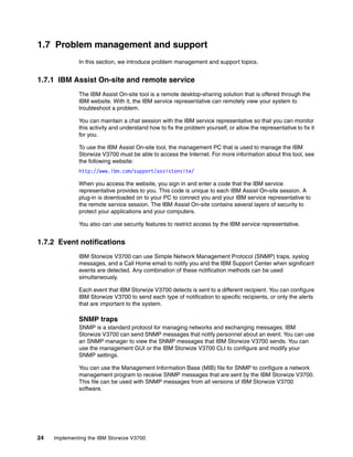 24 Implementing the IBM Storwize V3700
1.7 Problem management and support
In this section, we introduce problem management and support topics.
1.7.1 IBM Assist On-site and remote service
The IBM Assist On-site tool is a remote desktop-sharing solution that is offered through the
IBM website. With it, the IBM service representative can remotely view your system to
troubleshoot a problem.
You can maintain a chat session with the IBM service representative so that you can monitor
this activity and understand how to fix the problem yourself, or allow the representative to fix it
for you.
To use the IBM Assist On-site tool, the management PC that is used to manage the IBM
Storwize V3700 must be able to access the Internet. For more information about this tool, see
the following website:
http://www.ibm.com/support/assistonsite/
When you access the website, you sign in and enter a code that the IBM service
representative provides to you. This code is unique to each IBM Assist On-site session. A
plug-in is downloaded on to your PC to connect you and your IBM service representative to
the remote service session. The IBM Assist On-site contains several layers of security to
protect your applications and your computers.
You also can use security features to restrict access by the IBM service representative.
1.7.2 Event notifications
IBM Storwize V3700 can use Simple Network Management Protocol (SNMP) traps, syslog
messages, and a Call Home email to notify you and the IBM Support Center when significant
events are detected. Any combination of these notification methods can be used
simultaneously.
Each event that IBM Storwize V3700 detects is sent to a different recipient. You can configure
IBM Storwize V3700 to send each type of notification to specific recipients, or only the alerts
that are important to the system.
SNMP traps
SNMP is a standard protocol for managing networks and exchanging messages. IBM
Storwize V3700 can send SNMP messages that notify personnel about an event. You can use
an SNMP manager to view the SNMP messages that IBM Storwize V3700 sends. You can
use the management GUI or the IBM Storwize V3700 CLI to configure and modify your
SNMP settings.
You can use the Management Information Base (MIB) file for SNMP to configure a network
management program to receive SNMP messages that are sent by the IBM Storwize V3700.
This file can be used with SNMP messages from all versions of IBM Storwize V3700
software.
 