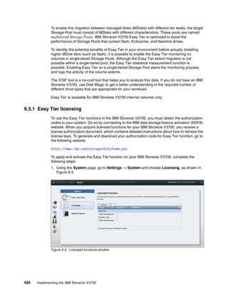 420 Implementing the IBM Storwize V3700
To enable this migration between managed disks (MDisks) with different tier levels, the target
Storage Pool must consist of MDisks with different characteristics. These pools are named
multitiered Storage Pools. IBM Storwize V3700 Easy Tier is optimized to boost the
performance of Storage Pools that contain flash, Enterprise, and Nearline drives.
To identify the potential benefits of Easy Tier in your environment before actually installing
higher MDisk tiers (such as flash), it is possible to enable the Easy Tier monitoring on
volumes in single-tiered Storage Pools. Although the Easy Tier extent migration is not
possible within a single-tiered pool, the Easy Tier statistical measurement function is
possible. Enabling Easy Tier on a single-tiered Storage Pool starts the monitoring process,
and logs the activity of the volume extents.
The STAT tool is a no-cost tool that helps you to analyze this data. If you do not have an IBM
Storwize V3700, use Disk Magic to get a better understanding of the required number of
different drive types that are appropriate for your workload.
Easy Tier is available for IBM Storwize V3700 internal volumes only.
9.3.1 Easy Tier licensing
To use the Easy Tier functions in the IBM Storwize V3700, you must obtain the authorization
codes to your system. Do so by connecting to the IBM data storage feature activation (DSFA)
website. When you acquire licensed functions for your IBM Storwize V3700, you receive a
license authorization document, which contains detailed instructions about how to retrieve the
license keys. To generate and download your authorization code for Easy Tier function, go to
the following website:
https://www.ibm.com/storage/dsfa/home.wss
To apply and activate the Easy Tier function on your IBM Storwize V3700, complete the
following steps:
1. Using the System page, go to Settings → System and choose Licensing, as shown in
Figure 9-3.
Figure 9-3 Licensed functions window
 