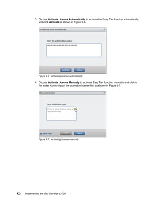 422 Implementing the IBM Storwize V3700
3. Choose Activate License Automatically to activate the Easy Tier function automatically
and click Activate as shown in Figure 9-6.
Figure 9-6 Activating license automatically
4. Choose Activate License Manually to activate Easy Tier function manually and click in
the folder icon to import the activation license file, as shown in Figure 9-7.
Figure 9-7 Activating license manually
 