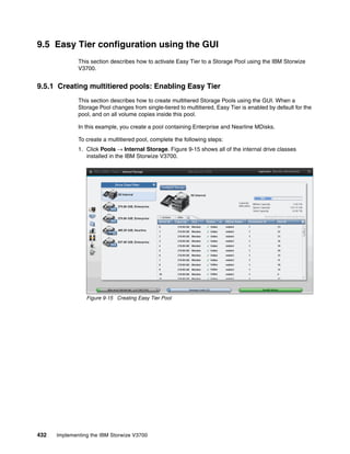 432 Implementing the IBM Storwize V3700
9.5 Easy Tier configuration using the GUI
This section describes how to activate Easy Tier to a Storage Pool using the IBM Storwize
V3700.
9.5.1 Creating multitiered pools: Enabling Easy Tier
This section describes how to create multitiered Storage Pools using the GUI. When a
Storage Pool changes from single-tiered to multitiered, Easy Tier is enabled by default for the
pool, and on all volume copies inside this pool.
In this example, you create a pool containing Enterprise and Nearline MDisks.
To create a multitiered pool, complete the following steps:
1. Click Pools → Internal Storage. Figure 9-15 shows all of the internal drive classes
installed in the IBM Storwize V3700.
Figure 9-15 Creating Easy Tier Pool
 