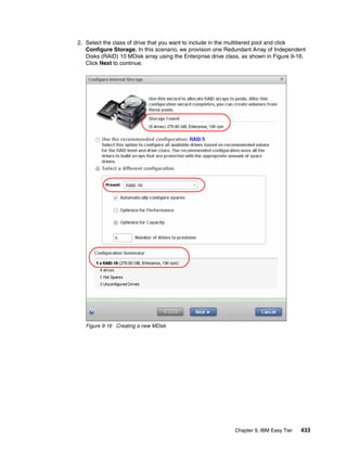 Chapter 9. IBM Easy Tier 433
2. Select the class of drive that you want to include in the multitiered pool and click
Configure Storage. In this scenario, we provision one Redundant Array of Independent
Disks (RAID) 10 MDisk array using the Enterprise drive class, as shown in Figure 9-16.
Click Next to continue.
Figure 9-16 Creating a new MDisk
 