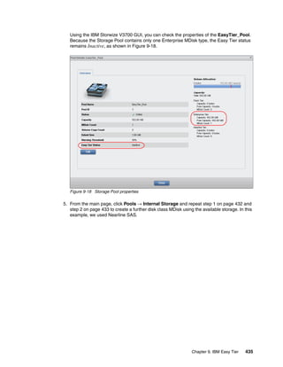Chapter 9. IBM Easy Tier 435
Using the IBM Storwize V3700 GUI, you can check the properties of the EasyTier_Pool.
Because the Storage Pool contains only one Enterprise MDisk type, the Easy Tier status
remains Inactive, as shown in Figure 9-18.
Figure 9-18 Storage Pool properties
5. From the main page, click Pools → Internal Storage and repeat step 1 on page 432 and
step 2 on page 433 to create a further disk class MDisk using the available storage. In this
example, we used Nearline SAS.
 