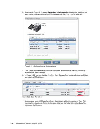 436 Implementing the IBM Storwize V3700
6. As shown in Figure 9-19, select Expand an existing pool and select the pool that you
want to change to a multitiered pool. In this example, EasyTier_Pool is selected.
Figure 9-19 Configure Internal Storage window
7. Click Finish and Close when the task completes. Add further MDisk and classes by
repeating the previous steps.
8. In Figure 9-20, you see that the EasyTier_Pool Storage Pool contains Enterprise MDisk
and Nearline MDisk types.
Figure 9-20 Easy Tier active
As soon as a second MDisk of a different disk class is added, the status of Easy Tier
changes from Inactive to Active. In this pool, IOM has started and the other Easy Tier
processes start to work.
 