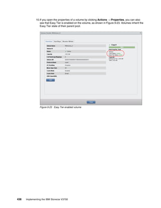 438 Implementing the IBM Storwize V3700
10.If you open the properties of a volume by clicking Actions → Properties, you can also
see that Easy Tier is enabled on the volume, as shown in Figure 9-23. Volumes inherit the
Easy Tier state of their parent pool.
Figure 9-23 Easy Tier enabled volume
 