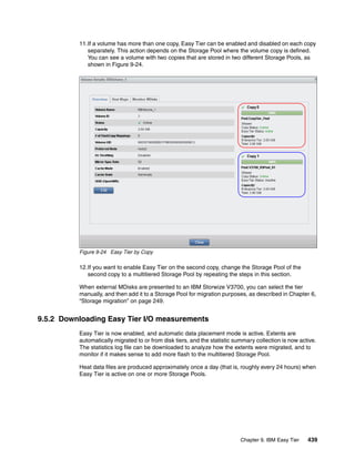 Chapter 9. IBM Easy Tier 439
11.If a volume has more than one copy, Easy Tier can be enabled and disabled on each copy
separately. This action depends on the Storage Pool where the volume copy is defined.
You can see a volume with two copies that are stored in two different Storage Pools, as
shown in Figure 9-24.
Figure 9-24 Easy Tier by Copy
12.If you want to enable Easy Tier on the second copy, change the Storage Pool of the
second copy to a multitiered Storage Pool by repeating the steps in this section.
When external MDisks are presented to an IBM Storwize V3700, you can select the tier
manually, and then add it to a Storage Pool for migration purposes, as described in Chapter 6,
“Storage migration” on page 249.
9.5.2 Downloading Easy Tier I/O measurements
Easy Tier is now enabled, and automatic data placement mode is active. Extents are
automatically migrated to or from disk tiers, and the statistic summary collection is now active.
The statistics log file can be downloaded to analyze how the extents were migrated, and to
monitor if it makes sense to add more flash to the multitiered Storage Pool.
Heat data files are produced approximately once a day (that is, roughly every 24 hours) when
Easy Tier is active on one or more Storage Pools.
 