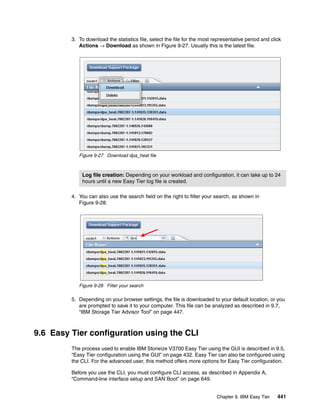 Chapter 9. IBM Easy Tier 441
3. To download the statistics file, select the file for the most representative period and click
Actions → Download as shown in Figure 9-27. Usually this is the latest file.
Figure 9-27 Download dpa_heat file
4. You can also use the search field on the right to filter your search, as shown in
Figure 9-28.
Figure 9-28 Filter your search
5. Depending on your browser settings, the file is downloaded to your default location, or you
are prompted to save it to your computer. This file can be analyzed as described in 9.7,
“IBM Storage Tier Advisor Tool” on page 447.
9.6 Easy Tier configuration using the CLI
The process used to enable IBM Storwize V3700 Easy Tier using the GUI is described in 9.5,
“Easy Tier configuration using the GUI” on page 432. Easy Tier can also be configured using
the CLI. For the advanced user, this method offers more options for Easy Tier configuration.
Before you use the CLI, you must configure CLI access, as described in Appendix A,
“Command-line interface setup and SAN Boot” on page 649.
Log file creation: Depending on your workload and configuration, it can take up to 24
hours until a new Easy Tier log file is created.
 