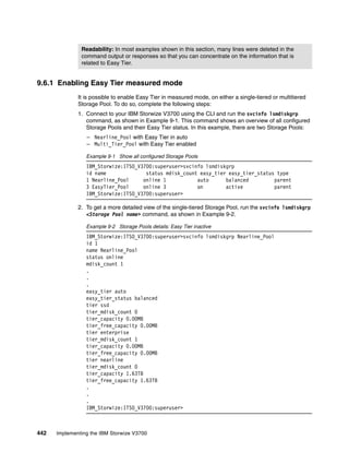 442 Implementing the IBM Storwize V3700
9.6.1 Enabling Easy Tier measured mode
It is possible to enable Easy Tier in measured mode, on either a single-tiered or multitiered
Storage Pool. To do so, complete the following steps:
1. Connect to your IBM Storwize V3700 using the CLI and run the svcinfo lsmdiskgrp
command, as shown in Example 9-1. This command shows an overview of all configured
Storage Pools and their Easy Tier status. In this example, there are two Storage Pools:
– Nearline_Pool with Easy Tier in auto
– Multi_Tier_Pool with Easy Tier enabled
Example 9-1 Show all configured Storage Pools
IBM_Storwize:ITSO_V3700:superuser>svcinfo lsmdiskgrp
id name status mdisk_count easy_tier easy_tier_status type
1 Nearline_Pool online 1 auto balanced parent
3 EasyTier_Pool online 3 on active parent
IBM_Storwize:ITSO_V3700:superuser>
2. To get a more detailed view of the single-tiered Storage Pool, run the svcinfo lsmdiskgrp
<Storage Pool name> command, as shown in Example 9-2.
Example 9-2 Storage Pools details: Easy Tier inactive
IBM_Storwize:ITSO_V3700:superuser>svcinfo lsmdiskgrp Nearline_Pool
id 1
name Nearline_Pool
status online
mdisk_count 1
.
.
.
easy_tier auto
easy_tier_status balanced
tier ssd
tier_mdisk_count 0
tier_capacity 0.00MB
tier_free_capacity 0.00MB
tier enterprise
tier_mdisk_count 1
tier_capacity 0.00MB
tier_free_capacity 0.00MB
tier nearline
tier_mdisk_count 0
tier_capacity 1.63TB
tier_free_capacity 1.63TB
.
.
.
IBM_Storwize:ITSO_V3700:superuser>
Readability: In most examples shown in this section, many lines were deleted in the
command output or responses so that you can concentrate on the information that is
related to Easy Tier.
 