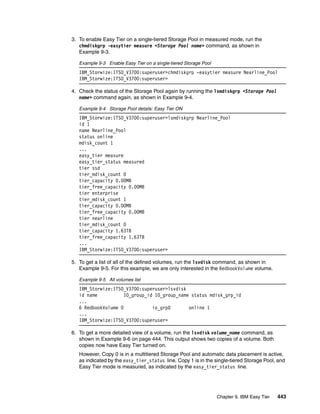 Chapter 9. IBM Easy Tier 443
3. To enable Easy Tier on a single-tiered Storage Pool in measured mode, run the
chmdiskgrp -easytier measure <Storage Pool name> command, as shown in
Example 9-3.
Example 9-3 Enable Easy Tier on a single-tiered Storage Pool
IBM_Storwize:ITSO_V3700:superuser>chmdiskgrp -easytier measure Nearline_Pool
IBM_Storwize:ITSO_V3700:superuser>
4. Check the status of the Storage Pool again by running the lsmdiskgrp <Storage Pool
name> command again, as shown in Example 9-4.
Example 9-4 Storage Pool details: Easy Tier ON
IBM_Storwize:ITSO_V3700:superuser>lsmdiskgrp Nearline_Pool
id 1
name Nearline_Pool
status online
mdisk_count 1
...
easy_tier measure
easy_tier_status measured
tier ssd
tier_mdisk_count 0
tier_capacity 0.00MB
tier_free_capacity 0.00MB
tier enterprise
tier_mdisk_count 1
tier_capacity 0.00MB
tier_free_capacity 0.00MB
tier nearline
tier_mdisk_count 0
tier_capacity 1.63TB
tier_free_capacity 1.63TB
...
IBM_Storwize:ITSO_V3700:superuser>
5. To get a list of all of the defined volumes, run the lsvdisk command, as shown in
Example 9-5. For this example, we are only interested in the RedbookVolume volume.
Example 9-5 All volumes list
IBM_Storwize:ITSO_V3700:superuser>lsvdisk
id name IO_group_id IO_group_name status mdisk_grp_id
...
6 RedbookVolume 0 io_grp0 online 1
...
IBM_Storwize:ITSO_V3700:superuser>
6. To get a more detailed view of a volume, run the lsvdisk volume_name command, as
shown in Example 9-6 on page 444. This output shows two copies of a volume. Both
copies now have Easy Tier turned on.
However, Copy 0 is in a multitiered Storage Pool and automatic data placement is active,
as indicated by the easy_tier_status line. Copy 1 is in the single-tiered Storage Pool, and
Easy Tier mode is measured, as indicated by the easy_tier_status line.
 