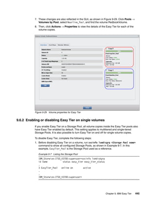Chapter 9. IBM Easy Tier 445
7. These changes are also reflected in the GUI, as shown in Figure 9-29. Click Pools →
Volumes by Pool, select Nearline_Pool, and find the volume RedbookVolume.
8. Then, click Actions → Properties to view the details of the Easy Tier for each of the
volume copies.
Figure 9-29 Volume properties for Easy Tier
9.6.2 Enabling or disabling Easy Tier on single volumes
If you enable Easy Tier on a Storage Pool, all volume copies inside the Easy Tier pools also
have Easy Tier enabled by default. This setting applies to multitiered and single-tiered
Storage Pools. It is also possible to turn Easy Tier on and off for single volume copies.
To disable Easy Tier, complete the following steps:
1. Before disabling Easy Tier on a volume, run svcinfo lsmdisgrp <Storage Pool name>
command to show all configured Storage Pools, as shown in Example 9-7. In this
example, EasyTier_Pool is the Storage Pool used as a reference.
Example 9-7 Listing the Storage Pool
IBM_Storwize:ITSO_V3700:superuser>svcinfo lsmdiskgrp
id name status easy_tier easy_tier_status
.
3 EasyTier_Pool online on active
.
.
IBM_Storwize:ITSO_V3700:superuser>
 