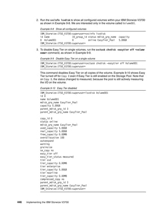 446 Implementing the IBM Storwize V3700
2. Run the svcinfo lsvdisk to show all configured volumes within your IBM Storwize V3700
as shown in Example 9-8. We are interested only in the volume called Volume001.
Example 9-8 Show all configured volumes
IBM_Storwize:ITSO_V3700:superuser>svcinfo lsvdisk
id name IO_group_id status mdisk_grp_name capacity
0 Volume001 0 online EasyTier_Pool 5.00GB
IBM_Storwize:ITSO_V3700:superuser>
3. To disable Easy Tier on single volumes, run the svctask chvdisk -easytier off <volume
name> command, as shown in Example 9-9.
Example 9-9 Disable Easy Tier on a single volume
IBM_Storwize:ITSO_V3700:superuser>svctask chvdisk -easytier off Volume001
IBM_Storwize:ITSO_V3700:superuser>
This command disables Easy Tier on all copies of the volume. Example 9-10 shows Easy
Tier turned off for Copy 0 even if Easy Tier is still enabled on the Storage Pool. Note that
on Copy 0, the status changed to measured, because the pool is still actively measuring
the I/O on the volume.
Example 9-10 Easy Tier disabled
IBM_Storwize:ITSO_V3700:superuser>lsvdisk Volume001
id 0
name Volume001
mdisk_grp_name EasyTier_Pool
capacity 5.00GB
parent_mdisk_grp_id 3
parent_mdisk_grp_name EasyTier_Pool
copy_id 0
status online
mdisk_grp_name EasyTier_Pool
used_capacity 5.00GB
real_capacity 5.00GB
free_capacity 0.00MB
overallocation 100
autoexpand
warning
grainsize
se_copy no
easy_tier off
easy_tier_status measured
tier ssd
tier_capacity 0.00MB
tier enterprise
tier_capacity 5.00GB
tier nearline
tier_capacity 0.00MB
compressed_copy no
parent_mdisk_grp_id 3
parent_mdisk_grp_name EasyTier_Pool
IBM_Storwize:ITSO_V3700:superuser>
 