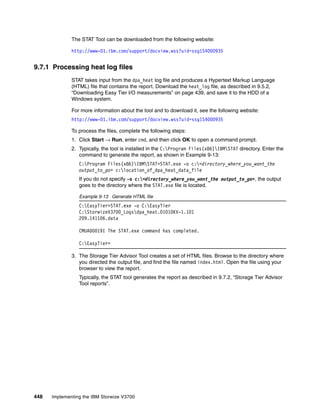 448 Implementing the IBM Storwize V3700
The STAT Tool can be downloaded from the following website:
http://www-01.ibm.com/support/docview.wss?uid=ssg1S4000935
9.7.1 Processing heat log files
STAT takes input from the dpa_heat log file and produces a Hypertext Markup Language
(HTML) file that contains the report. Download the heat_log file, as described in 9.5.2,
“Downloading Easy Tier I/O measurements” on page 439, and save it to the HDD of a
Windows system.
For more information about the tool and to download it, see the following website:
http://www-01.ibm.com/support/docview.wss?uid=ssg1S4000935
To process the files, complete the following steps:
1. Click Start → Run, enter cmd, and then click OK to open a command prompt.
2. Typically, the tool is installed in the C:Program Files(x86)IBMSTAT directory. Enter the
command to generate the report, as shown in Example 9-13:
C:Program Files(x86)IBMSTAT>STAT.exe -o c:<directory_where_you_want_the
output_to_go> c:location_of_dpa_heat_data_file
If you do not specify -o c:<directory_where_you_want_the output_to_go>, the output
goes to the directory where the STAT.exe file is located.
Example 9-13 Generate HTML file
C:EasyTier>STAT.exe -o C:EasyTier
C:StorwizeV3700_Logsdpa_heat.01010KV-1.101
209.141106.data
CMUA00019I The STAT.exe command has completed.
C:EasyTier>
3. The Storage Tier Advisor Tool creates a set of HTML files. Browse to the directory where
you directed the output file, and find the file named index.html. Open the file using your
browser to view the report.
Typically, the STAT tool generates the report as described in 9.7.2, “Storage Tier Advisor
Tool reports”.
 