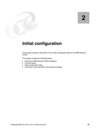 © Copyright IBM Corp. 2014, 2015. All rights reserved. 27
Chapter 2. Initial configuration
This chapter provides a description of the initial configuration steps for the IBM Storwize
V3700.
This chapter includes the following topics:
Planning for IBM Storwize V3700 installation
First-time setup
Initial configuration steps
Call Home, email event alert, and inventory settings
2
 