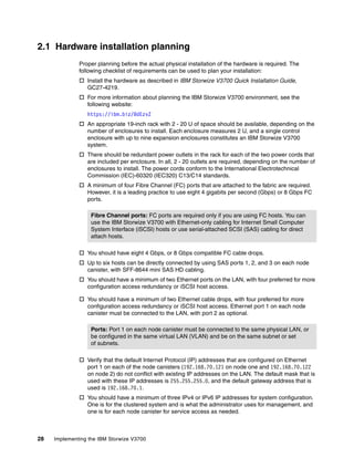 28 Implementing the IBM Storwize V3700
2.1 Hardware installation planning
Proper planning before the actual physical installation of the hardware is required. The
following checklist of requirements can be used to plan your installation:
 Install the hardware as described in IBM Storwize V3700 Quick Installation Guide,
GC27-4219.
 For more information about planning the IBM Storwize V3700 environment, see the
following website:
https://ibm.biz/BdEzvZ
 An appropriate 19-inch rack with 2 - 20 U of space should be available, depending on the
number of enclosures to install. Each enclosure measures 2 U, and a single control
enclosure with up to nine expansion enclosures constitutes an IBM Storwize V3700
system.
 There should be redundant power outlets in the rack for each of the two power cords that
are included per enclosure. In all, 2 - 20 outlets are required, depending on the number of
enclosures to install. The power cords conform to the International Electrotechnical
Commission (IEC)-60320 (IEC320) C13/C14 standards.
 A minimum of four Fibre Channel (FC) ports that are attached to the fabric are required.
However, it is a leading practice to use eight 4 gigabits per second (Gbps) or 8 Gbps FC
ports.
 You should have eight 4 Gbps, or 8 Gbps compatible FC cable drops.
 Up to six hosts can be directly connected by using SAS ports 1, 2, and 3 on each node
canister, with SFF-8644 mini SAS HD cabling.
 You should have a minimum of two Ethernet ports on the LAN, with four preferred for more
configuration access redundancy or iSCSI host access.
 You should have a minimum of two Ethernet cable drops, with four preferred for more
configuration access redundancy or iSCSI host access. Ethernet port 1 on each node
canister must be connected to the LAN, with port 2 as optional.
 Verify that the default Internet Protocol (IP) addresses that are configured on Ethernet
port 1 on each of the node canisters (192.168.70.121 on node one and 192.168.70.122
on node 2) do not conflict with existing IP addresses on the LAN. The default mask that is
used with these IP addresses is 255.255.255.0, and the default gateway address that is
used is 192.168.70.1.
 You should have a minimum of three IPv4 or IPv6 IP addresses for system configuration.
One is for the clustered system and is what the administrator uses for management, and
one is for each node canister for service access as needed.
Fibre Channel ports: FC ports are required only if you are using FC hosts. You can
use the IBM Storwize V3700 with Ethernet-only cabling for Internet Small Computer
System Interface (iSCSI) hosts or use serial-attached SCSI (SAS) cabling for direct
attach hosts.
Ports: Port 1 on each node canister must be connected to the same physical LAN, or
be configured in the same virtual LAN (VLAN) and be on the same subnet or set
of subnets.
 