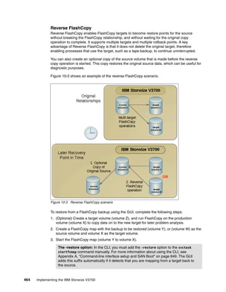 464 Implementing the IBM Storwize V3700
Reverse FlashCopy
Reverse FlashCopy enables FlashCopy targets to become restore points for the source
without breaking the FlashCopy relationship, and without waiting for the original copy
operation to complete. It supports multiple targets and multiple rollback points. A key
advantage of Reverse FlashCopy is that it does not delete the original target, therefore
enabling processes that use the target, such as a tape backup, to continue uninterrupted.
You can also create an optional copy of the source volume that is made before the reverse
copy operation is started. This copy restores the original source data, which can be useful for
diagnostic purposes.
Figure 10-3 shows an example of the reverse FlashCopy scenario.
Figure 10-3 Reverse FlashCopy scenario
To restore from a FlashCopy backup using the GUI, complete the following steps:
1. (Optional) Create a target volume (volume Z), and run FlashCopy on the production
volume (volume X) to copy data on to the new target for later problem analysis.
2. Create a FlashCopy map with the backup to be restored (volume Y), or (volume W) as the
source volume and volume X as the target volume.
3. Start the FlashCopy map (volume Y to volume X).
The -restore option: In the CLI, you must add the -restore option to the svctask
startfcmap command manually. For more information about using the CLI, see
Appendix A, “Command-line interface setup and SAN Boot” on page 649. The GUI
adds this suffix automatically if it detects that you are mapping from a target back to
the source.
 
