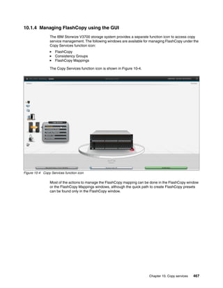 Chapter 10. Copy services 467
10.1.4 Managing FlashCopy using the GUI
The IBM Storwize V3700 storage system provides a separate function icon to access copy
service management. The following windows are available for managing FlashCopy under the
Copy Services function icon:
FlashCopy
Consistency Groups
FlashCopy Mappings
The Copy Services function icon is shown in Figure 10-4.
Figure 10-4 Copy Services function icon
Most of the actions to manage the FlashCopy mapping can be done in the FlashCopy window
or the FlashCopy Mappings windows, although the quick path to create FlashCopy presets
can be found only in the FlashCopy window.
 