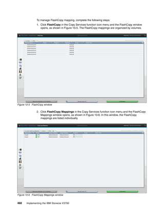 468 Implementing the IBM Storwize V3700
To manage FlashCopy mapping, complete the following steps:
1. Click FlashCopy in the Copy Services function icon menu and the FlashCopy window
opens, as shown in Figure 10-5. The FlashCopy mappings are organized by volumes.
Figure 10-5 FlashCopy window
2. Click FlashCopy Mappings in the Copy Services function icon menu and the FlashCopy
Mappings window opens, as shown in Figure 10-6. In this window, the FlashCopy
mappings are listed individually.
Figure 10-6 FlashCopy Mappings window
 