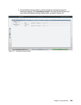 Chapter 10. Copy services 469
3. The Consistency Groups window is used to manage the consistency groups for
FlashCopy mappings. Click Consistency Groups in the Copy Services function icon
menu and the Consistency Groups window opens, as shown in Figure 10-7.
Figure 10-7 Consistency Groups window
 
