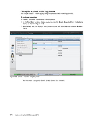 470 Implementing the IBM Storwize V3700
Quick path to create FlashCopy presets
It is easy to create a FlashCopy by using the presets in the FlashCopy window.
Creating a snapshot
To create a snapshot, complete the following steps:
1. In the FlashCopy window, choose a volume and click Create Snapshot from the Actions
menu, as shown in Figure 10-8.
2. Alternatively, you can highlight your chosen volume and right-click to access the Actions
menu.
Figure 10-8 Create a snapshot using the preset
You now have a snapshot volume for the volume you selected.
 