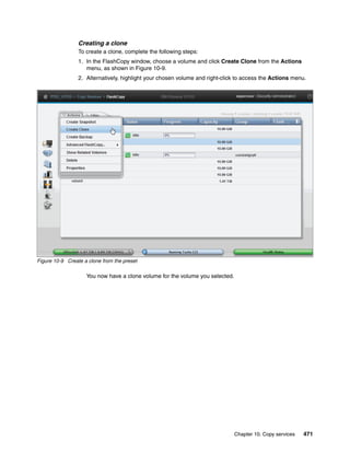 Chapter 10. Copy services 471
Creating a clone
To create a clone, complete the following steps:
1. In the FlashCopy window, choose a volume and click Create Clone from the Actions
menu, as shown in Figure 10-9.
2. Alternatively, highlight your chosen volume and right-click to access the Actions menu.
Figure 10-9 Create a clone from the preset
You now have a clone volume for the volume you selected.
 