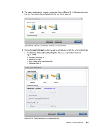 Chapter 10. Copy services 477
2. The wizard guides you to choose a preset, as shown in Figure 10-15. Choose one preset
that has the most similar configuration to the one that is required.
Figure 10-15 Choose a preset most similar to your requirement
3. Click Advanced Settings to make any appropriate adjustments to the advanced settings:
a. The following default advanced settings for the Snapshot preset are shown in
Figure 10-16:
• Background Copy: 0
• Incremental: No
• Auto Delete after completion: No
• Cleaning Rate: 0
Figure 10-16 Default settings for the snapshot preset
 
