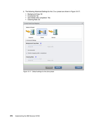 478 Implementing the IBM Storwize V3700
b. The following Advanced Settings for the Clone preset are shown in Figure 10-17:
• Background Copy: 50
• Incremental: No
• Auto Delete after completion: Yes
• Cleaning Rate: 50
Figure 10-17 Default settings for the clone preset
 
