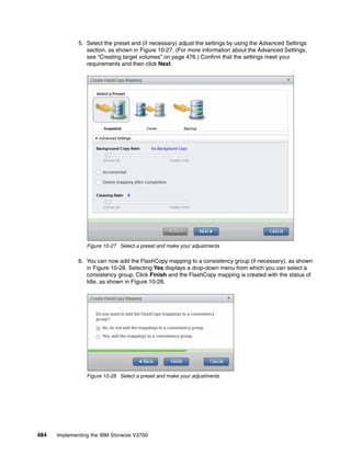 484 Implementing the IBM Storwize V3700
5. Select the preset and (if necessary) adjust the settings by using the Advanced Settings
section, as shown in Figure 10-27. (For more information about the Advanced Settings,
see “Creating target volumes” on page 476.) Confirm that the settings meet your
requirements and then click Next.
Figure 10-27 Select a preset and make your adjustments
6. You can now add the FlashCopy mapping to a consistency group (if necessary), as shown
in Figure 10-28. Selecting Yes displays a drop-down menu from which you can select a
consistency group. Click Finish and the FlashCopy mapping is created with the status of
Idle, as shown in Figure 10-28.
Figure 10-28 Select a preset and make your adjustments
 