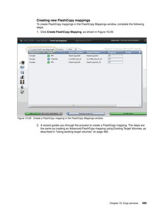 Chapter 10. Copy services 485
Creating new FlashCopy mappings
To create FlashCopy mappings in the FlashCopy Mappings window, complete the following
steps:
1. Click Create FlashCopy Mapping, as shown in Figure 10-29.
Figure 10-29 Create a FlashCopy mapping in the FlashCopy Mappings window
2. A wizard guides you through the process to create a FlashCopy mapping. The steps are
the same as creating an Advanced FlashCopy mapping using Existing Target Volumes, as
described in “Using existing target volumes” on page 482.
 