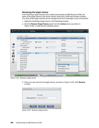 488 Implementing the IBM Storwize V3700
Renaming the target volume
If the FlashCopy target volumes were created automatically by IBM Storwize V3700, the
name of the target volume is the source volume name plus a suffix that includes numbers.
The name of the target volumes can be changed to be more meaningful in your environment:
1. Select the FlashCopy target volume in the FlashCopy window.
2. Click the Rename Target Volume option from the Actions menu (as shown in
Figure 10-32), or right-click the selected volume.
Figure 10-32 Rename a target volume
3. Enter your new name for the target volume, as shown in Figure 10-33. Click Rename
to finish.
Figure 10-33 Rename a target volume
 