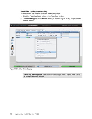 490 Implementing the IBM Storwize V3700
Deleting a FlashCopy mapping
To delete FlashCopy mapping, complete the following steps:
1. Select the FlashCopy target volume in the FlashCopy window.
2. Click Delete Mapping in the Actions menu (as shown in Figure 10-36), or right-click the
selected volume.
Figure 10-36 Select Delete Mapping
FlashCopy Mapping state: If the FlashCopy mapping is in the Copying state, it must
be stopped before it is deleted.
 