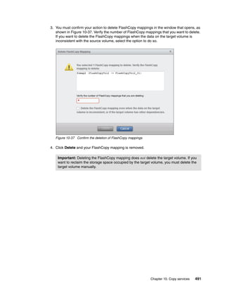 Chapter 10. Copy services 491
3. You must confirm your action to delete FlashCopy mappings in the window that opens, as
shown in Figure 10-37. Verify the number of FlashCopy mappings that you want to delete.
If you want to delete the FlashCopy mappings when the data on the target volume is
inconsistent with the source volume, select the option to do so.
Figure 10-37 Confirm the deletion of FlashCopy mappings
4. Click Delete and your FlashCopy mapping is removed.
Important: Deleting the FlashCopy mapping does not delete the target volume. If you
want to reclaim the storage space occupied by the target volume, you must delete the
target volume manually.
 