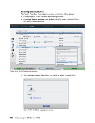 492 Implementing the IBM Storwize V3700
Showing related volumes
To show the FlashCopy mapping dependencies, complete the following steps:
1. Select a target or source volume in the FlashCopy window.
2. Click Show Related Volumes in the Actions menu (as shown in Figure 10-38) or
right-click the selected volume.
Figure 10-38 Show Related Volumes menu
3. The FlashCopy mapping dependency tree opens, as shown in Figure 10-39.
Figure 10-39 FlashCopy mapping dependency
 